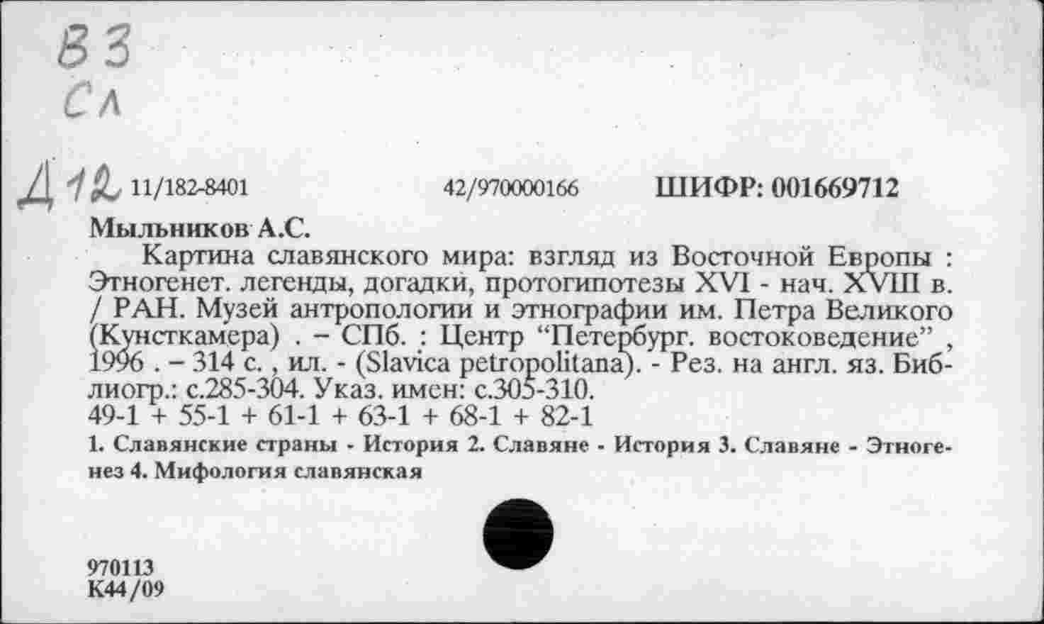 ﻿S3
Сл
11/182-8401	42/970000166 ШИФР: 001669712
Мыльников А.С.
Картина славянского мира: взгляд из Восточной Европы : Этногенет. легенды, догадки, протогипотезы XVI - нач. XVIII в. / РАН. Музей антропологии и этнографии им. Петра Великого (Кунсткамера) . - СПб. : Центр “Петербург, востоковедение” , 1996 . - 314 с., ил. - (Slavica petropolitana). - Рез. на англ. яз. Биб-лиогр.: с.285-304. Указ, имен: с.305-310. 49-1 + 55-1 + 61-1 + 63-1 + 68-1 + 82-1
1. Славянские страны - История 2. Славяне - История 3. Славяне - Этногенез 4. Мифология славянская
970113
К44/09